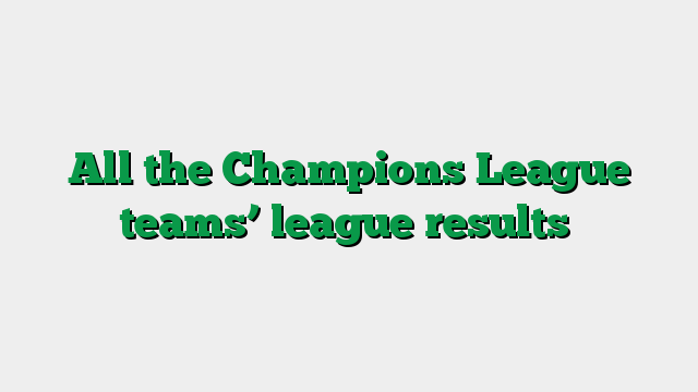 All the Champions League teams’ league results