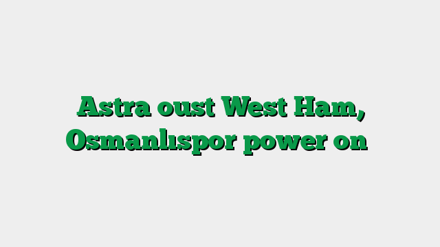 Astra oust West Ham, Osmanlıspor power on
