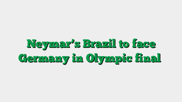 Neymar’s Brazil to face Germany in Olympic final