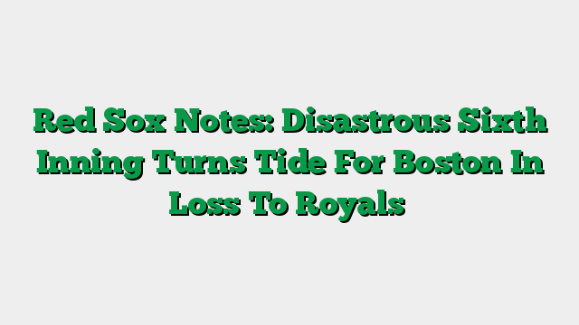 Red Sox Notes: Disastrous Sixth Inning Turns Tide For Boston In Loss To Royals