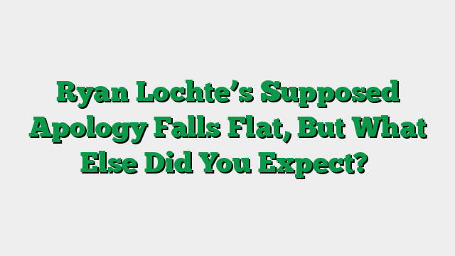 Ryan Lochte’s Supposed Apology Falls Flat, But What Else Did You Expect?