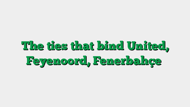 The ties that bind United, Feyenoord, Fenerbahçe