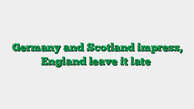 Germany and Scotland impress, England leave it late