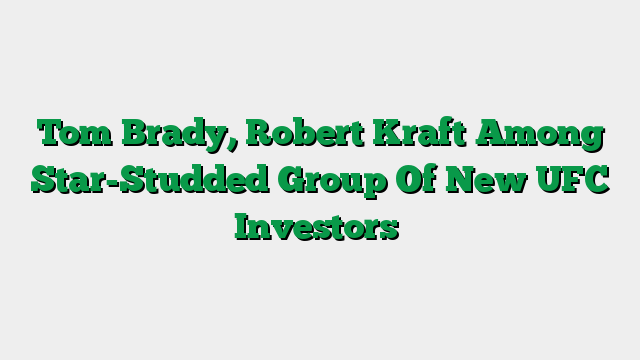 Tom Brady, Robert Kraft Among Star-Studded Group Of New UFC Investors