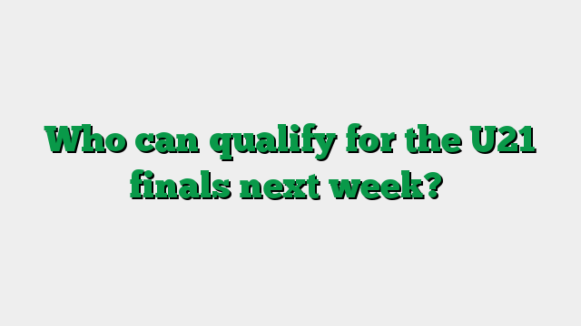 Who can qualify for the U21 finals next week?