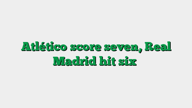 Atlético score seven, Real Madrid hit six