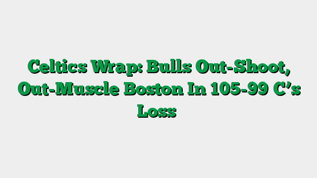 Celtics Wrap: Bulls Out-Shoot, Out-Muscle Boston In 105-99 C’s Loss