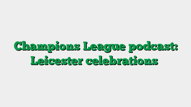 Champions League podcast: Leicester celebrations