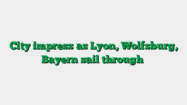 City impress as Lyon, Wolfsburg, Bayern sail through