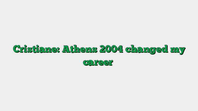 Cristiane: Athens 2004 changed my career