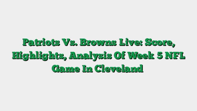 Patriots Vs. Browns Live: Score, Highlights, Analysis Of Week 5 NFL Game In Cleveland