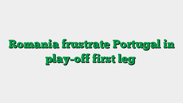 Romania frustrate Portugal in play-off first leg