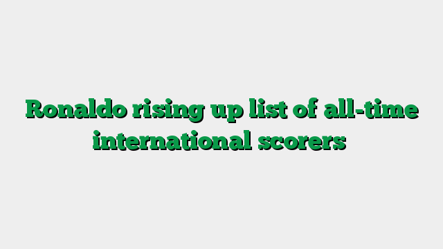 Ronaldo rising up list of all-time international scorers