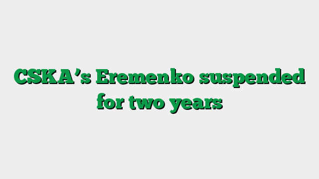 CSKA’s Eremenko suspended for two years