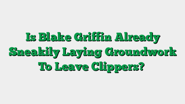 Is Blake Griffin Already Sneakily Laying Groundwork To Leave Clippers?