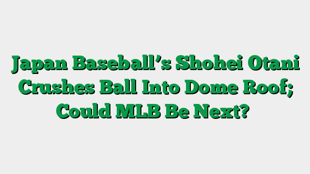 Japan Baseball’s Shohei Otani Crushes Ball Into Dome Roof; Could MLB Be Next?