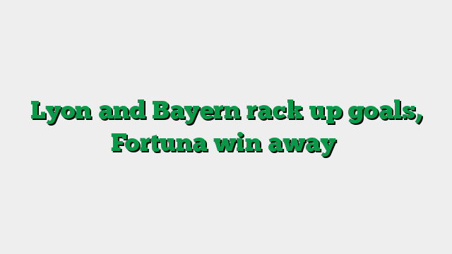 Lyon and Bayern rack up goals, Fortuna win away
