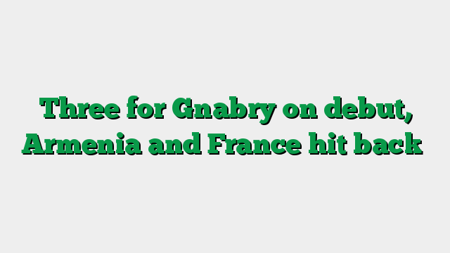 Three for Gnabry on debut, Armenia and France hit back
