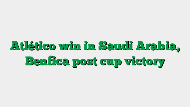 Atlético win in Saudi Arabia, Benfica post cup victory