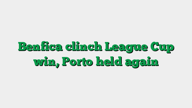 Benfica clinch League Cup win, Porto held again