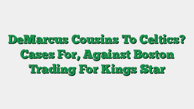 DeMarcus Cousins To Celtics? Cases For, Against Boston Trading For Kings Star