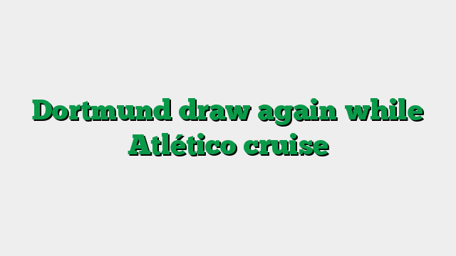 Dortmund draw again while Atlético cruise