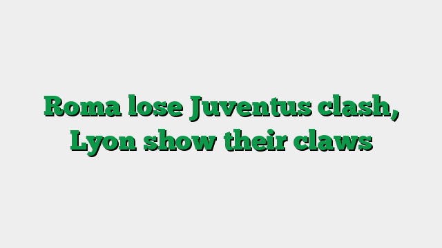 Roma lose Juventus clash, Lyon show their claws