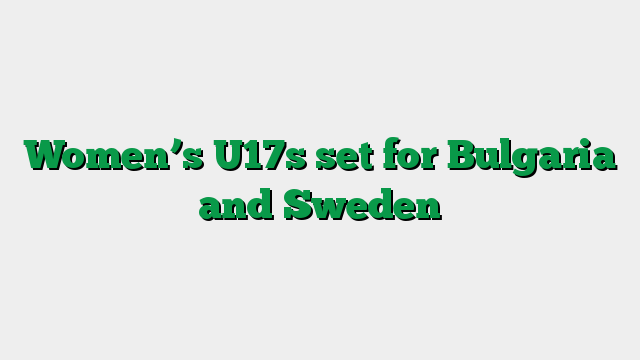 Women’s U17s set for Bulgaria and Sweden
