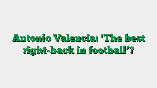 Antonio Valencia: ‘The best right-back in football’?