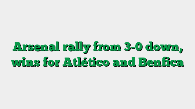 Arsenal rally from 3-0 down, wins for Atlético and Benfica