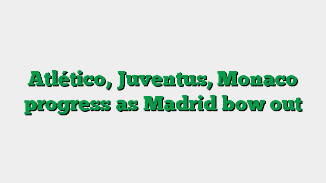 Atlético, Juventus, Monaco progress as Madrid bow out