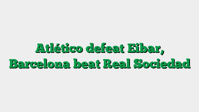 Atlético defeat Eibar, Barcelona beat Real Sociedad