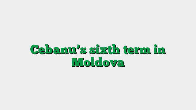 Cebanu’s sixth term in Moldova