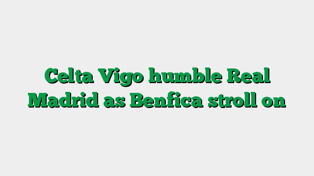 Celta Vigo humble Real Madrid as Benfica stroll on