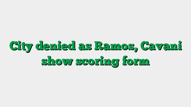 City denied as Ramos, Cavani show scoring form