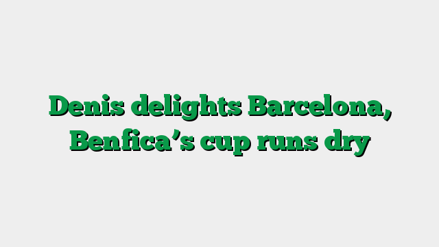 Denis delights Barcelona, Benfica’s cup runs dry