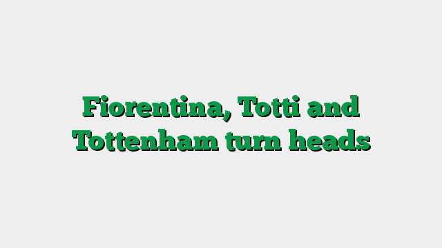 Fiorentina, Totti and Tottenham turn heads