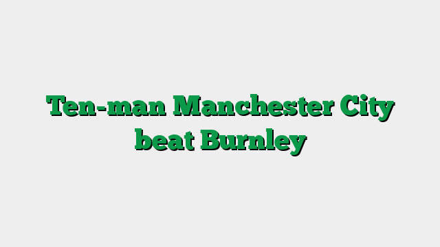 Ten-man Manchester City beat Burnley
