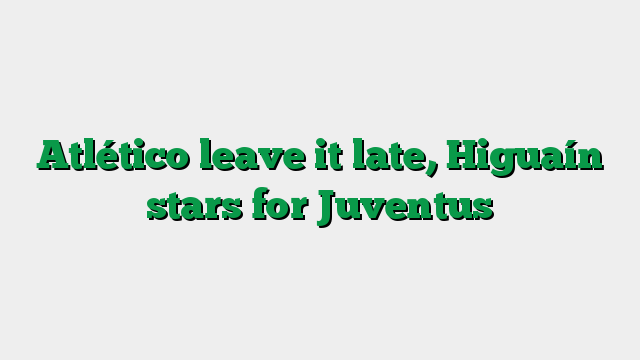 Atlético leave it late, Higuaín stars for Juventus