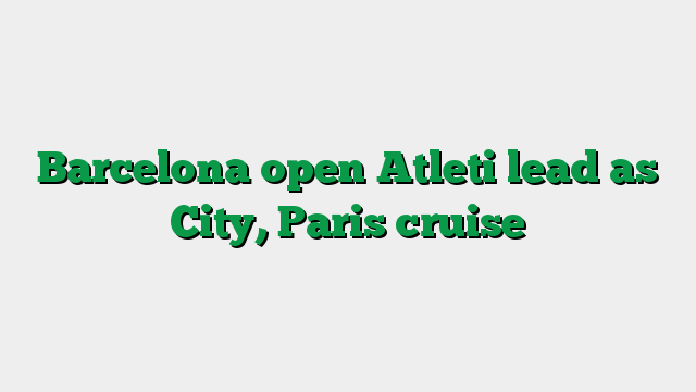 Barcelona open Atleti lead as City, Paris cruise