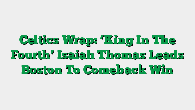 Celtics Wrap: ‘King In The Fourth’ Isaiah Thomas Leads Boston To Comeback Win