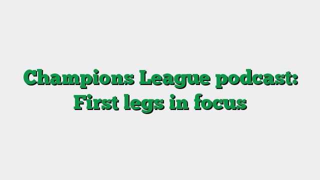 Champions League podcast: First legs in focus