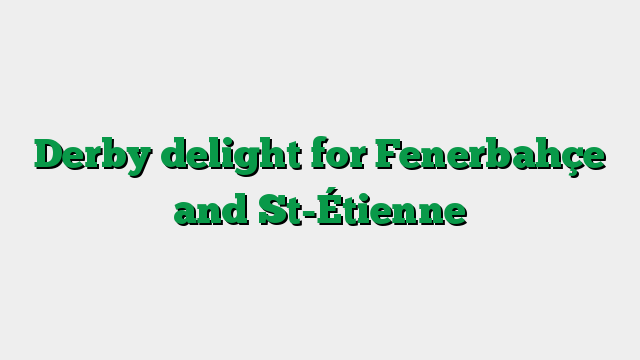 Derby delight for Fenerbahçe and St-Étienne