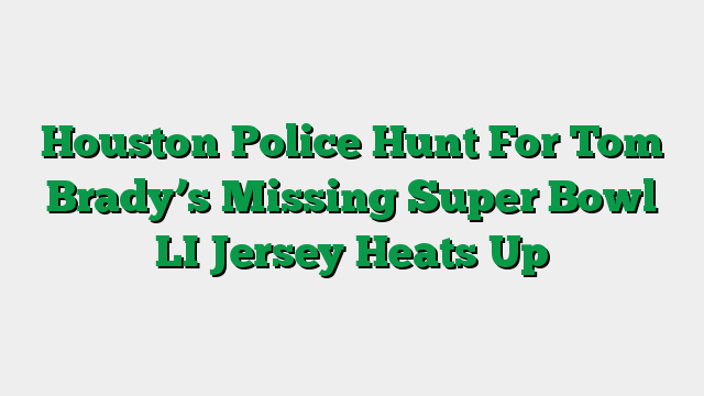 Houston Police Hunt For Tom Brady’s Missing Super Bowl LI Jersey Heats Up