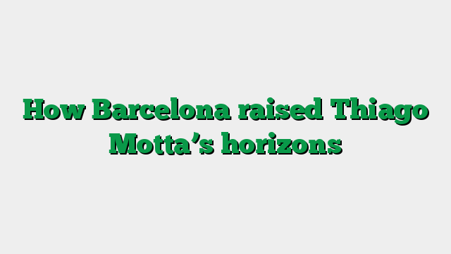 How Barcelona raised Thiago Motta’s horizons