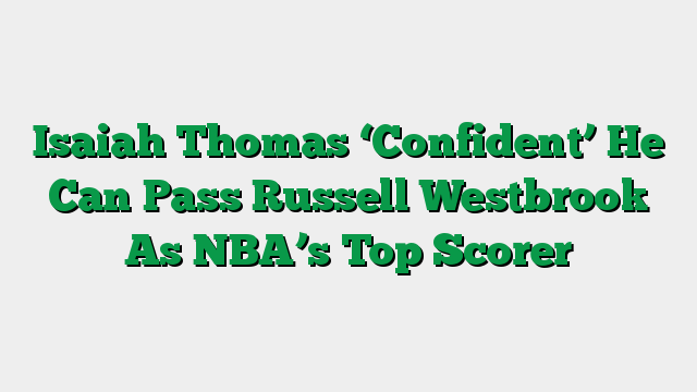 Isaiah Thomas ‘Confident’ He Can Pass Russell Westbrook As NBA’s Top Scorer