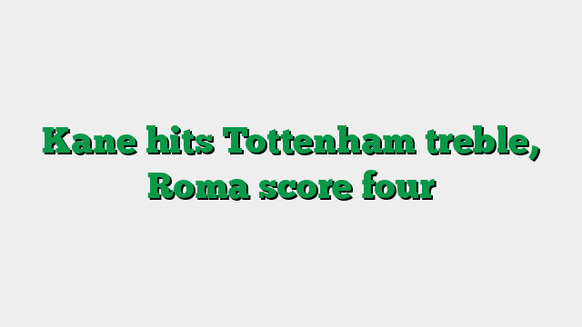 Kane hits Tottenham treble, Roma score four