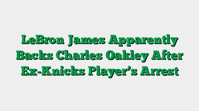 LeBron James Apparently Backs Charles Oakley After Ex-Knicks Player’s Arrest