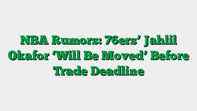NBA Rumors: 76ers’ Jahlil Okafor ‘Will Be Moved’ Before Trade Deadline