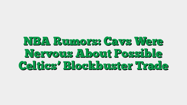 NBA Rumors: Cavs Were Nervous About Possible Celtics’ Blockbuster Trade